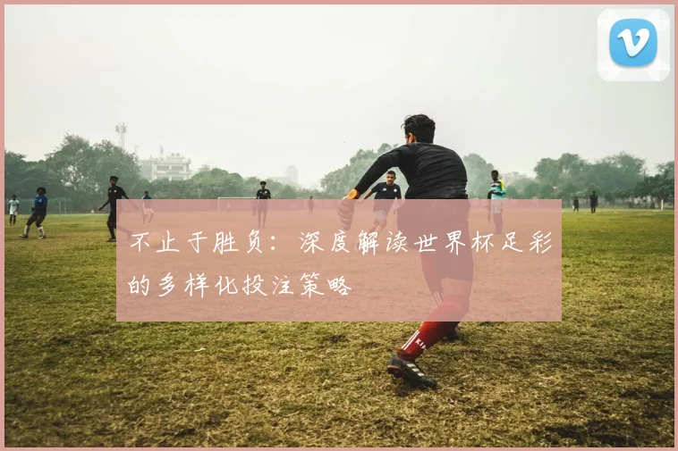 不止于胜负：深度解读世界杯足彩的多样化投注策略