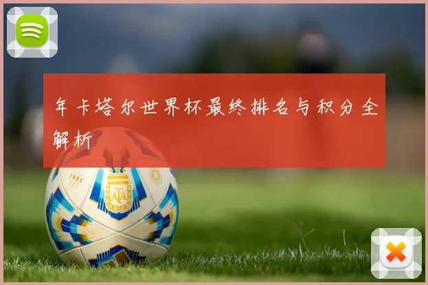 年卡塔尔世界杯最终排名与积分全解析