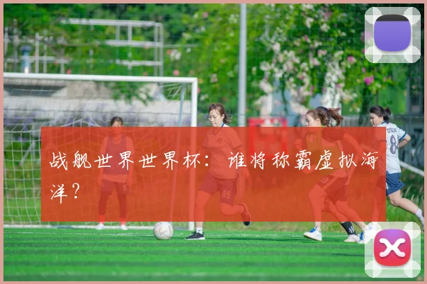 战舰世界世界杯：谁将称霸虚拟海洋？