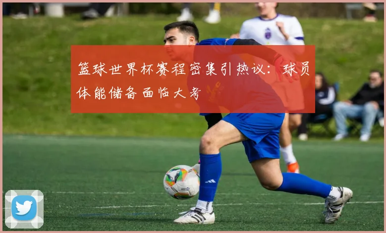 篮球世界杯赛程密集引热议：球员体能储备面临大考