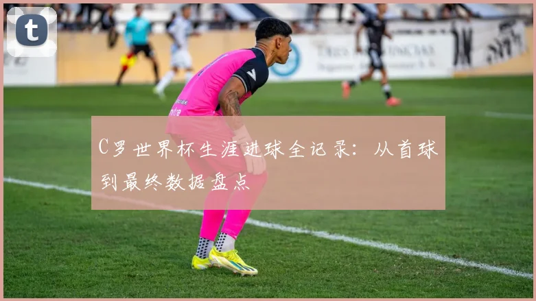 C罗世界杯生涯进球全记录：从首球到最终数据盘点